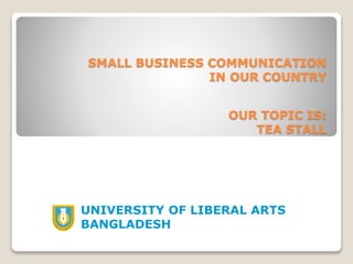 SMALL BUSINESS COMMUNICATION
IN OUR COUNTRY
UNIVERSITY OF LIBERAL ARTS
BANGLADESH
OUR TOPIC IS:
TEA STALL
 