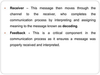  Receiver – This message then moves through the
channel to the receiver, who completes the
communication process by interpreting and assigning
meaning to the message known as decoding.
 Feedback - This is a critical component in the
communication process as it ensures a message was
properly received and interpreted.
 
