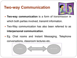 Two-way Communication
 Two-way communication is a form of transmission in
which both parties involved, transmit information.
 Two-Way communication has also been referred to as
interpersonal communication.
 Eg. Chat rooms and Instant Messaging, Telephone
conversations, classroom lectures etc.
 
