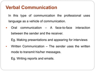 Verbal Communication
In this type of communication the professional uses
language as a vehicle of communication.
 Oral communication – A face-to-face interaction
between the sender and the receiver.
Eg. Making presentations and appearing for interviews
 Written Communication – The sender uses the written
mode to transmit his/her messages.
Eg. Writing reports and emails.
 