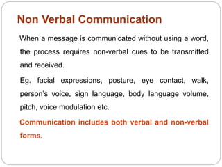 Non Verbal Communication
When a message is communicated without using a word,
the process requires non-verbal cues to be transmitted
and received.
Eg. facial expressions, posture, eye contact, walk,
person’s voice, sign language, body language volume,
pitch, voice modulation etc.
Communication includes both verbal and non-verbal
forms.
 