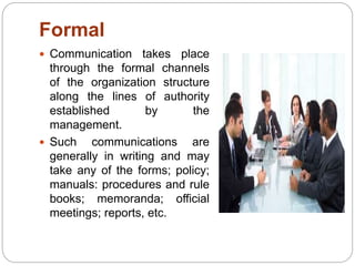 Formal
 Communication takes place
through the formal channels
of the organization structure
along the lines of authority
established by the
management.
 Such communications are
generally in writing and may
take any of the forms; policy;
manuals: procedures and rule
books; memoranda; official
meetings; reports, etc.
 