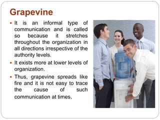 Grapevine
 It is an informal type of
communication and is called
so because it stretches
throughout the organization in
all directions irrespective of the
authority levels.
 It exists more at lower levels of
organization.
 Thus, grapevine spreads like
fire and it is not easy to trace
the cause of such
communication at times.
 