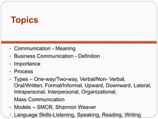 Topics
• Communication - Meaning
• Business Communication - Definition
• Importance
• Process
• Types – One-way/Two-way, Verbal/Non- Verbal,
Oral/Written, Formal/Informal, Upward, Downward, Lateral,
Intrapersonal, Interpersonal, Organizational,
Mass Communication
• Models – SMCR, Shannon Weaver
• Language Skills-Listening, Speaking, Reading, Writing
 