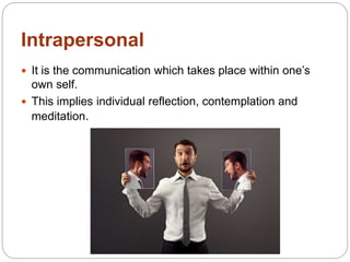 Intrapersonal
 It is the communication which takes place within one’s
own self.
 This implies individual reflection, contemplation and
meditation.
 