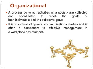 Organizational
 A process by which activities of a society are collected
and coordinated to reach the goals of
both individuals and the collective group.
 It is a subfield of general communications studies and is
often a component to effective management in
a workplace environment.
 