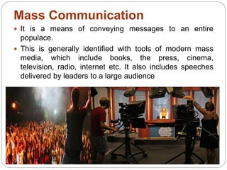Mass Communication
 It is a means of conveying messages to an entire
populace.
 This is generally identified with tools of modern mass
media, which include books, the press, cinema,
television, radio, internet etc. It also includes speeches
delivered by leaders to a large audience
 