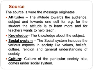 The source is were the message originates.
 Attitudes – The attitude towards the audience,
subject and towards one self for e.g. for the
student the attitude is to learn more and for
teachers wants to help teach.
 Knowledge– The knowledge about the subject.
 Social system – The Social system includes the
various aspects in society like values, beliefs,
culture, religion and general understanding of
society.
 Culture: Culture of the particular society also
comes under social system.
Source
 
