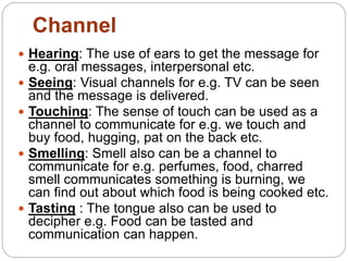  Hearing: The use of ears to get the message for
e.g. oral messages, interpersonal etc.
 Seeing: Visual channels for e.g. TV can be seen
and the message is delivered.
 Touching: The sense of touch can be used as a
channel to communicate for e.g. we touch and
buy food, hugging, pat on the back etc.
 Smelling: Smell also can be a channel to
communicate for e.g. perfumes, food, charred
smell communicates something is burning, we
can find out about which food is being cooked etc.
 Tasting : The tongue also can be used to
decipher e.g. Food can be tasted and
communication can happen.
Channel
 