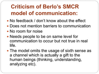 Criticism of Berlo’s SMCR
model of communication:
 No feedback / don’t know about the effect
 Does not mention barriers to communication
 No room for noise
 Needs people to be on same level for
communication to occur but not true in real
life.
 The model omits the usage of sixth sense as
a channel which is actually a gift to the
human beings (thinking, understanding,
analyzing etc).
 