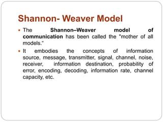 Shannon- Weaver Model
 The Shannon–Weaver model of
communication has been called the "mother of all
models.“
 It embodies the concepts of information
source, message, transmitter, signal, channel, noise,
receiver, information destination, probability of
error, encoding, decoding, information rate, channel
capacity, etc.
 