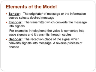 Elements of the Model
 Sender : The originator of message or the information
source selects desired message
 Encoder : The transmitter which converts the message
into signals
For example: In telephone the voice is converted into
wave signals and it transmits through cables
 Decoder : The reception place of the signal which
converts signals into message. A reverse process of
encode
 