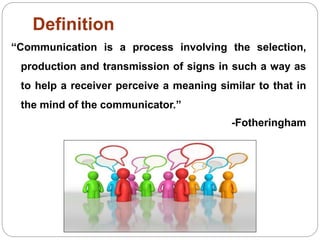 Definition
“Communication is a process involving the selection,
production and transmission of signs in such a way as
to help a receiver perceive a meaning similar to that in
the mind of the communicator.”
-Fotheringham
 