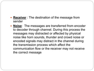  Receiver : The destination of the message from
sender
 Noise: The messages are transferred from encoder
to decoder through channel. During this process the
messages may distracted or affected by physical
noise like horn sounds, thunder and crowd noise or
encoded signals may distract in the channel during
the transmission process which affect the
communication flow or the receiver may not receive
the correct message
 