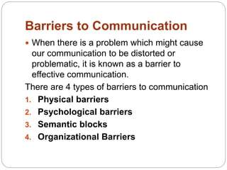Barriers to Communication
 When there is a problem which might cause
our communication to be distorted or
problematic, it is known as a barrier to
effective communication.
There are 4 types of barriers to communication
1. Physical barriers
2. Psychological barriers
3. Semantic blocks
4. Organizational Barriers
 