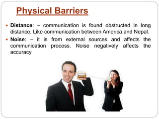Physical Barriers
 Distance: – communication is found obstructed in long
distance. Like communication between America and Nepal.
 Noise: – it is from external sources and affects the
communication process. Noise negatively affects the
accuracy
 