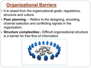 Organizational Barriers
 It is raised from the organizational goals, regulations,
structure and culture.
 Poor planning: – Refers to the designing, encoding,
channel selection and conflicting signals in the
organization.
 Structure complexities:- Difficult organizational structure
is a barrier for free flow of information
 