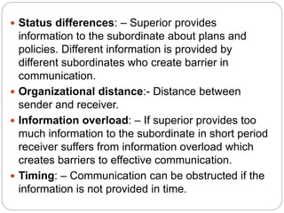 Status differences: – Superior provides
information to the subordinate about plans and
policies. Different information is provided by
different subordinates who create barrier in
communication.
 Organizational distance:- Distance between
sender and receiver.
 Information overload: – If superior provides too
much information to the subordinate in short period
receiver suffers from information overload which
creates barriers to effective communication.
 Timing: – Communication can be obstructed if the
information is not provided in time.
 