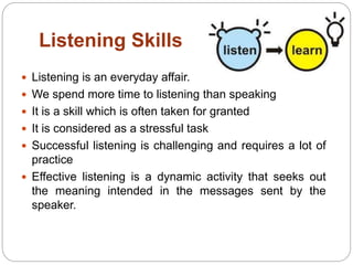 Listening Skills
 Listening is an everyday affair.
 We spend more time to listening than speaking
 It is a skill which is often taken for granted
 It is considered as a stressful task
 Successful listening is challenging and requires a lot of
practice
 Effective listening is a dynamic activity that seeks out
the meaning intended in the messages sent by the
speaker.
 