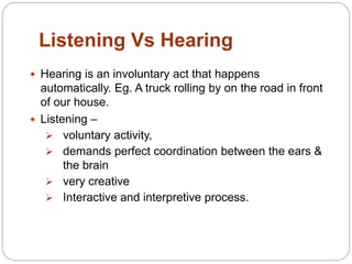 Listening Vs Hearing
 Hearing is an involuntary act that happens
automatically. Eg. A truck rolling by on the road in front
of our house.
 Listening –
 voluntary activity,
 demands perfect coordination between the ears &
the brain
 very creative
 Interactive and interpretive process.
 