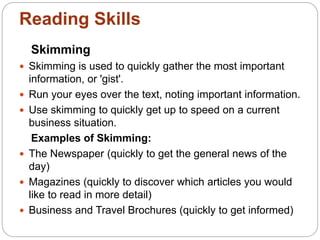 Reading Skills
Skimming
 Skimming is used to quickly gather the most important
information, or 'gist'.
 Run your eyes over the text, noting important information.
 Use skimming to quickly get up to speed on a current
business situation.
Examples of Skimming:
 The Newspaper (quickly to get the general news of the
day)
 Magazines (quickly to discover which articles you would
like to read in more detail)
 Business and Travel Brochures (quickly to get informed)
 