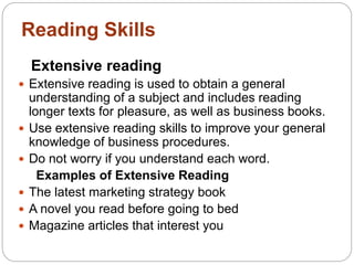 Reading Skills
Extensive reading
 Extensive reading is used to obtain a general
understanding of a subject and includes reading
longer texts for pleasure, as well as business books.
 Use extensive reading skills to improve your general
knowledge of business procedures.
 Do not worry if you understand each word.
Examples of Extensive Reading
 The latest marketing strategy book
 A novel you read before going to bed
 Magazine articles that interest you
 