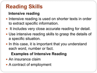 Intensive reading
 Intensive reading is used on shorter texts in order
to extract specific information.
 It includes very close accurate reading for detail.
 Use intensive reading skills to grasp the details of
a specific situation.
 In this case, it is important that you understand
each word, number or fact.
Examples of Intensive Reading
 An insurance claim
 A contract of employment
Reading Skills
 