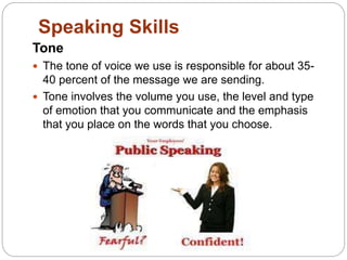 Speaking Skills
Tone
 The tone of voice we use is responsible for about 35-
40 percent of the message we are sending.
 Tone involves the volume you use, the level and type
of emotion that you communicate and the emphasis
that you place on the words that you choose.
 