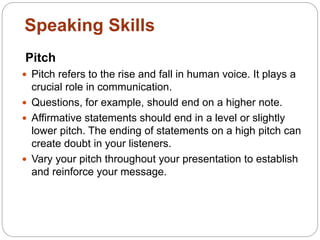 Pitch
 Pitch refers to the rise and fall in human voice. It plays a
crucial role in communication.
 Questions, for example, should end on a higher note.
 Affirmative statements should end in a level or slightly
lower pitch. The ending of statements on a high pitch can
create doubt in your listeners.
 Vary your pitch throughout your presentation to establish
and reinforce your message.
Speaking Skills
 