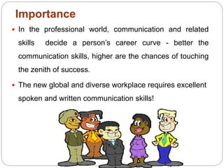 Importance
 In the professional world, communication and related
skills decide a person’s career curve - better the
communication skills, higher are the chances of touching
the zenith of success.
 The new global and diverse workplace requires excellent
spoken and written communication skills!
 