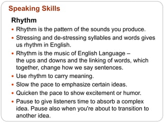 Rhythm
 Rhythm is the pattern of the sounds you produce.
 Stressing and de-stressing syllables and words gives
us rhythm in English.
 Rhythm is the music of English Language –
the ups and downs and the linking of words, which
together, change how we say sentences.
 Use rhythm to carry meaning.
 Slow the pace to emphasize certain ideas.
 Quicken the pace to show excitement or humor.
 Pause to give listeners time to absorb a complex
idea. Pause also when you're about to transition to
another idea.
Speaking Skills
 