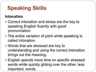 Intonation
 Correct intonation and stress are the key to
speaking English fluently with good
pronunciation.
 The entire variation of pitch while speaking is
called intonation.
 Words that are stressed are key to
understanding and using the correct intonation
brings out the meaning.
 English spends more time on specific stressed
words while quickly gliding over the other, less
important, words.
Speaking Skills
 