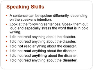  A sentence can be spoken differently, depending
on the speaker's intention.
 Look at the following sentences. Speak them out
loud and especially stress the word that is in bold
writing.
 I did not read anything about the disaster.
 I did not read anything about the disaster.
 I did not read anything about the disaster.
 I did not read anything about the disaster.
 I did not read anything about the disaster.
 I did not read anything about the disaster.
Speaking Skills
 