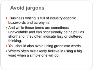 Avoid jargons
 Business writing is full of industry-specific
buzzwords and acronyms.
 And while these terms are sometimes
unavoidable and can occasionally be helpful as
shorthand, they often indicate lazy or cluttered
thinking.
 You should also avoid using grandiose words.
 Writers often mistakenly believe in using a big
word when a simple one will do.
 