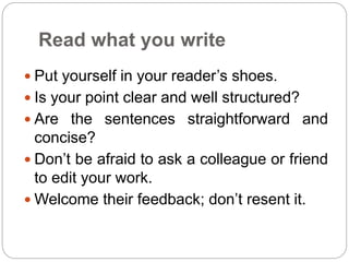 Read what you write
 Put yourself in your reader’s shoes.
 Is your point clear and well structured?
 Are the sentences straightforward and
concise?
 Don’t be afraid to ask a colleague or friend
to edit your work.
 Welcome their feedback; don’t resent it.
 