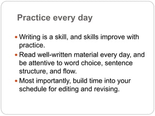 Practice every day
 Writing is a skill, and skills improve with
practice.
 Read well-written material every day, and
be attentive to word choice, sentence
structure, and flow.
 Most importantly, build time into your
schedule for editing and revising.
 