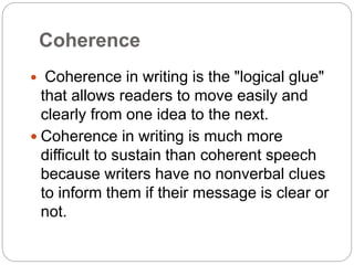 Coherence
 Coherence in writing is the "logical glue"
that allows readers to move easily and
clearly from one idea to the next.
 Coherence in writing is much more
difficult to sustain than coherent speech
because writers have no nonverbal clues
to inform them if their message is clear or
not.
 
