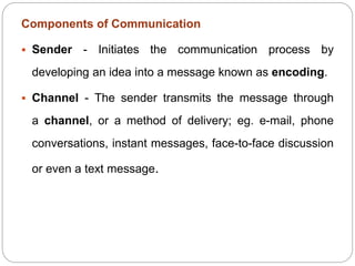 Components of Communication
 Sender - Initiates the communication process by
developing an idea into a message known as encoding.
 Channel - The sender transmits the message through
a channel, or a method of delivery; eg. e-mail, phone
conversations, instant messages, face-to-face discussion
or even a text message.
 