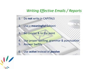 Writing Effective Emails / Reports
1. Do not write in CAPITALS
2. Use a meaningful Subject
3. Be concise & to the point
4. Use proper spelling, grammar & punctuation
5. Answer Swiftly
6. Use active instead of passive
 