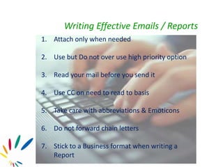 1. Attach only when needed
2. Use but Do not over use high priority option
3. Read your mail before you send it
4. Use CC on need to read to basis
5. Take care with abbreviations & Emoticons
6. Do not forward chain letters
7. Stick to a Business format when writing a
Report
Writing Effective Emails / Reports
 