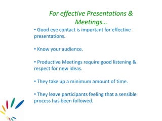 For effective Presentations &
Meetings…
• Good eye contact is important for effective
presentations.
• Know your audience.
• Productive Meetings require good listening &
respect for new ideas.
• They take up a minimum amount of time.
• They leave participants feeling that a sensible
process has been followed.
 