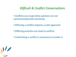 Difficult & Conflict Conversations
• Conflicts can erupt when opinions are not
communicated with sensitivity
• Diffusing a conflict requires a calm approach
• Differing priorities can lead to conflicts
• Confronting a conflict is necessary to resolve it
 