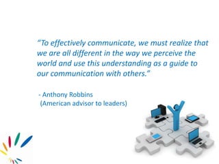 “To effectively communicate, we must realize that
we are all different in the way we perceive the
world and use this understanding as a guide to
our communication with others.”
- Anthony Robbins
(American advisor to leaders)
 