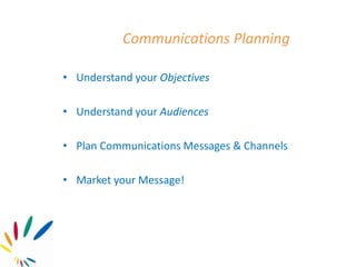 Communications Planning
• Understand your Objectives
• Understand your Audiences
• Plan Communications Messages & Channels
• Market your Message!
 