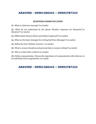 ARAVIND - 09901366442 – 09902787224
BUSINESS COMMUNICATION
Q1. What is a bad news message? (10 marks)
Q2. What do you understand by the phrase ‘Readers responses are sharpened by
Situation’? (10 marks)
Q3. Differentiate between Direct and Indirect Approach? (10 marks)
Q4. What are the basic strategies for writing bad-News Messages? (10 marks)
Q5. Define the term ‘Stylistic Accuracy’. (10 marks)
Q6. What is resume deception and personal data in resume writing? (10 marks)
Q7. Why is a claim letter written? (10 marks)
Q8. Define communication. Discuss the importance of communication with reference to
an individual and an organization. (10 marks
ARAVIND - 09901366442 – 09902787224
 