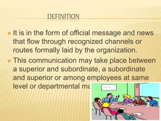 DEFINITION
 It is in the form of official message and news
that flow through recognized channels or
routes formally laid by the organization.
 This communication may take place between
a superior and subordinate, a subordinate
and superior or among employees at same
level or departmental managers.
 