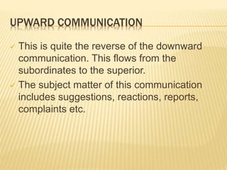 UPWARD COMMUNICATION
 This is quite the reverse of the downward
communication. This flows from the
subordinates to the superior.
 The subject matter of this communication
includes suggestions, reactions, reports,
complaints etc.
 