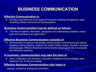 BUSINESS COMMUNICATIONBUSINESS COMMUNICATION
Effective Communication isEffective Communication is
Business Communication may be defined as followsBusiness Communication may be defined as follows..
Effective Business Communication consists ofEffective Business Communication consists of
In business, communication may take the form ofIn business, communication may take the form of
Effective Business Communication also helps inEffective Business Communication also helps in
the basic requirement of every aspect of business including management, sales,the basic requirement of every aspect of business including management, sales,
marketing, finance, technical and social positions.marketing, finance, technical and social positions.
““The flow of material, information, perception and understanding between variousThe flow of material, information, perception and understanding between various
parts and members of an organization.”parts and members of an organization.”
all the persons to persons interchange, vertical upward, vertical downward, lateral,all the persons to persons interchange, vertical upward, vertical downward, lateral,
speaking, writing, listening, reading, non verbal, media, modes, channels, net worksspeaking, writing, listening, reading, non verbal, media, modes, channels, net works
and languages. Effective Business Communication plays a great role in successfuland languages. Effective Business Communication plays a great role in successful
and efficacious business.and efficacious business.
notice, notification, and intimation, instruction, intelligence and knowledge, letter,notice, notification, and intimation, instruction, intelligence and knowledge, letter,
telegrams, fax, E-mail and website.telegrams, fax, E-mail and website.
meeting, conference, linking and connection.
 