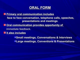 ORAL FORMORAL FORM
Primary oral communication includesPrimary oral communication includes
Oral communication provides opportunity ofOral communication provides opportunity of
It also includesIt also includes
face to face conversation, telephone calls, speeches,face to face conversation, telephone calls, speeches,
presentations and meetingspresentations and meetings..
immediate feedback.immediate feedback.
Small meetings, Conversations & InterviewsSmall meetings, Conversations & Interviews
Large meetings, Conventions & PresentationsLarge meetings, Conventions & Presentations
 