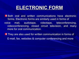 ELECTRONIC FORMELECTRONIC FORM
Both oral and written communications have electronicBoth oral and written communications have electronic
forms. Electronic forms are similarly used in forms offorms. Electronic forms are similarly used in forms of
They are also used for written communication in forms ofThey are also used for written communication in forms of
voice mail, audiotape, videotape, teleconferencing,voice mail, audiotape, videotape, teleconferencing,
videoconferencing, closed circuit television, and manyvideoconferencing, closed circuit television, and many
more for oral communication.more for oral communication.
E-mail, fax, websites & computer conferencing and more
 